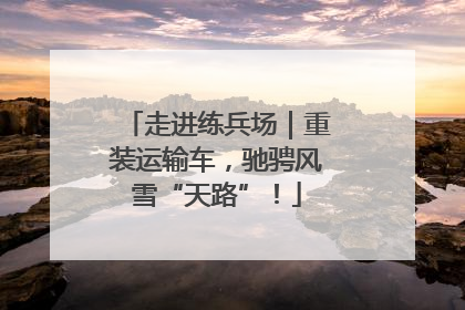 走进练兵场｜重装运输车，驰骋风雪“天路”！