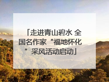 走进青山碧水 全国名作家“福地怀化”采风活动启动