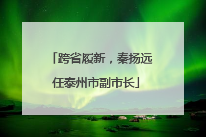 跨省履新，秦扬远任泰州市副市长