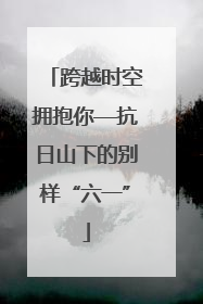 跨越时空拥抱你—抗日山下的别样“六一”