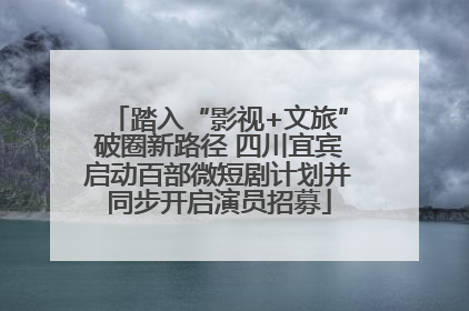 踏入“影视+文旅”破圈新路径 四川宜宾启动百部微短剧计划并同步开启演员招募