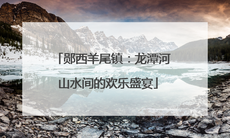 郧西羊尾镇：龙潭河山水间的欢乐盛宴