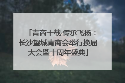 青商十载·传承飞扬：长沙望城青商会举行换届大会暨十周年盛典
