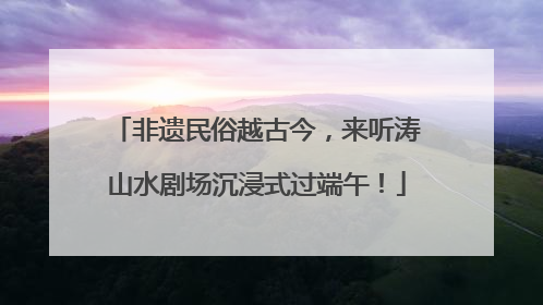 非遗民俗越古今，来听涛山水剧场沉浸式过端午！