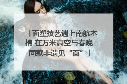 面塑技艺遇上南航木棉 在万米高空与春晚同款非遗见“面”