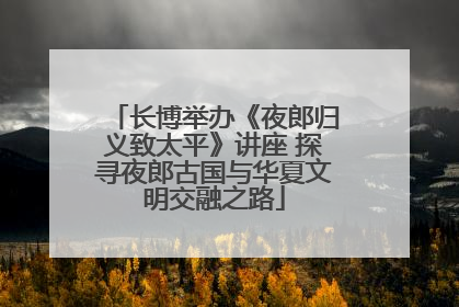 长博举办《夜郎归义致太平》讲座 探寻夜郎古国与华夏文明交融之路