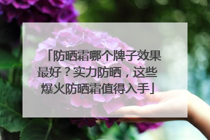 防晒霜哪个牌子效果最好？实力防晒，这些爆火防晒霜值得入手