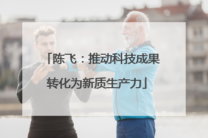 陈飞：推动科技成果转化为新质生产力