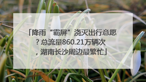 降雨“霸屏”浇灭出行意愿？总流量860.21万辆次，湖南长沙周边最繁忙