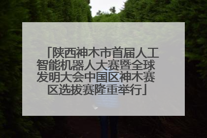 陕西神木市首届人工智能机器人大赛暨全球发明大会中国区神木赛区选拔赛隆重举行