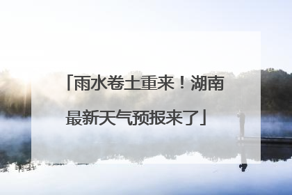 雨水卷土重来！湖南最新天气预报来了