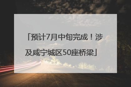 预计7月中旬完成！涉及咸宁城区50座桥梁