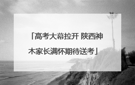 高考大幕拉开 陕西神木家长满怀期待送考
