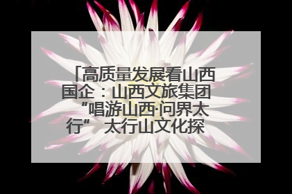 高质量发展看山西国企：山西文旅集团“唱游山西·问界太行” 太行山文化探索之旅燃情启幕