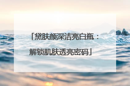 黛肤颜深洁亮白瓶：解锁肌肤透亮密码