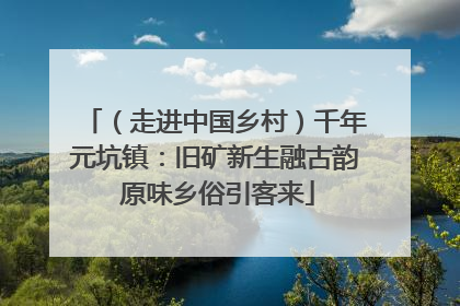 （走进中国乡村）千年元坑镇：旧矿新生融古韵 原味乡俗引客来