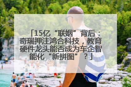 15亿“联姻”背后：奇瑞押注鸿合科技，教育硬件龙头能否成为车企智能化“新拼图”？