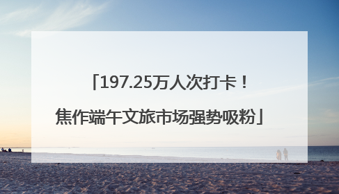 197.25万人次打卡！焦作端午文旅市场强势吸粉