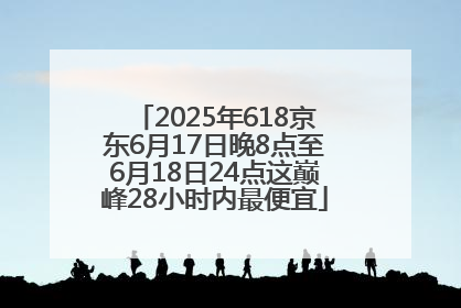 2025年618京东6月17日晚8点至6月18日24点这巅峰28小时内最便宜