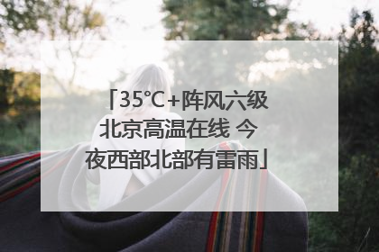 35℃+阵风六级 北京高温在线 今夜西部北部有雷雨