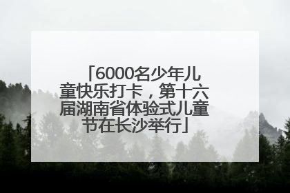 6000名少年儿童快乐打卡，第十六届湖南省体验式儿童节在长沙举行