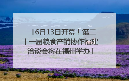 6月13日开幕！第二十一届粮食产销协作福建洽谈会将在福州举办