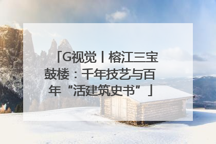 G视觉丨榕江三宝鼓楼：千年技艺与百年“活建筑史书”